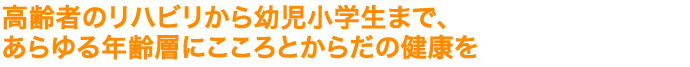 高齢者のリハビリから幼児小学生まで、 あらゆる年齢層にこころとからだの健康を