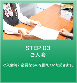 STEP 03 ご入会 ご入会時に必要なものを揃えていただきます。