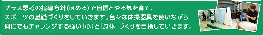 プラス思考の指導方針（ほめる）で自信とやる気を育て、スポーツの基礎づくりをしていきます。色々な体操器具を使いながら何にでもチャレンジする強い「心」と「身体」づくりを目指していきます。