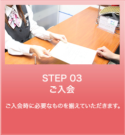 STEP 03 ご入会 ご入会時に必要なものを揃えていただきます。