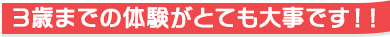 3歳までの体験がとても大事です！！